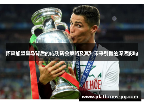 怀森加盟皇马背后的成功转会策略及其对未来引援的深远影响 怀森加盟皇马背后的成功转会策略及其对未来引援的深远影响