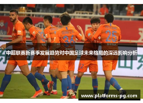 中超联赛新赛季发展趋势对中国足球未来格局的深远影响分析 中超联赛新赛季发展趋势对中国足球未来格局的深远影响分析