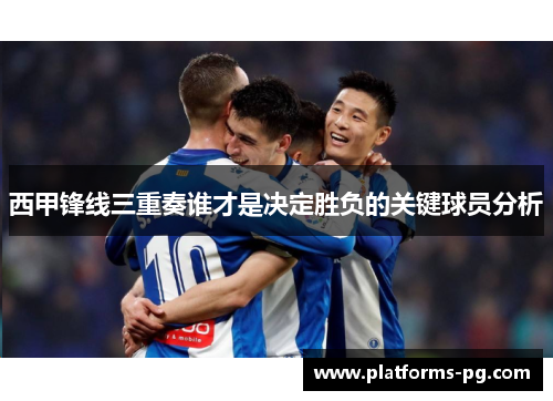西甲锋线三重奏谁才是决定胜负的关键球员分析 西甲锋线三重奏谁才是决定胜负的关键球员分析