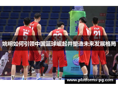 姚明如何引领中国篮球崛起并塑造未来发展格局 姚明如何引领中国篮球崛起并塑造未来发展格局