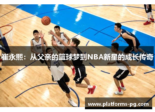 崔永熙:从父亲的篮球梦到NBA新星的成长传奇 崔永熙:从父亲的篮球梦到NBA新星的成长传奇