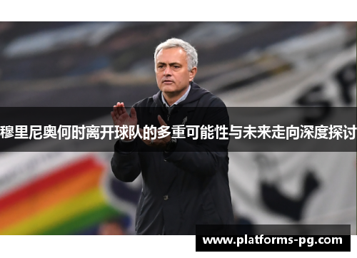 穆里尼奥何时离开球队的多重可能性与未来走向深度探讨