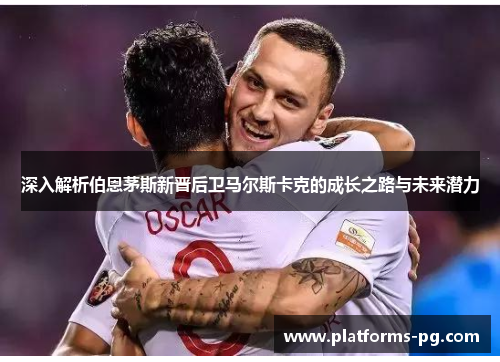 深入解析伯恩茅斯新晋后卫马尔斯卡克的成长之路与未来潜力