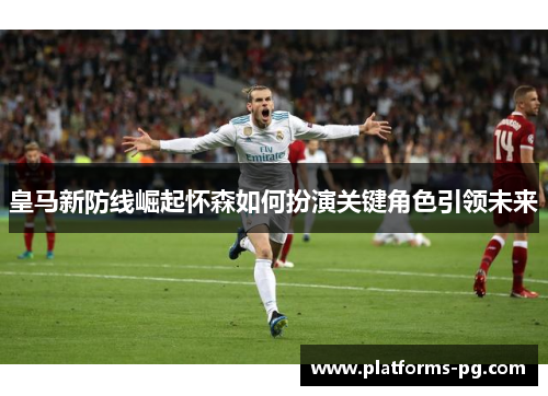 皇马新防线崛起怀森如何扮演关键角色引领未来 皇马新防线崛起怀森如何扮演关键角色引领未来