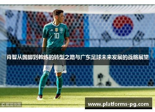 肖智从国脚到教练的转型之路与广东足球未来发展的战略展望