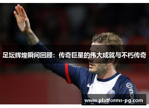 足坛辉煌瞬间回顾:传奇巨星的伟大成就与不朽传奇 足坛辉煌瞬间回顾:传奇巨星的伟大成就与不朽传奇
