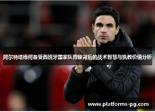 阿尔特塔缘何备受西班牙国家队青睐背后的战术智慧与执教价值分析