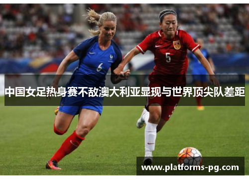 中国女足热身赛不敌澳大利亚显现与世界顶尖队差距