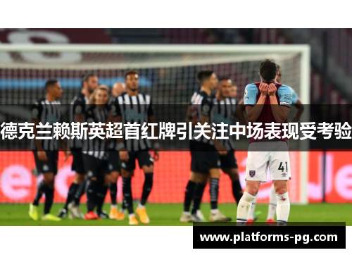 德克兰赖斯英超首红牌引关注中场表现受考验 德克兰赖斯英超首红牌引关注中场表现受考验