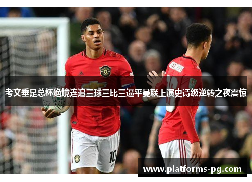 考文垂足总杯绝境连追三球三比三逼平曼联上演史诗级逆转之夜震惊